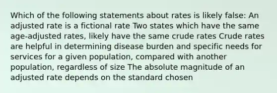 Which of the following statements about rates is likely false: An adjusted rate is a fictional rate Two states which have the same age-adjusted rates, likely have the same crude rates Crude rates are helpful in determining disease burden and specific needs for services for a given population, compared with another population, regardless of size The absolute magnitude of an adjusted rate depends on the standard chosen