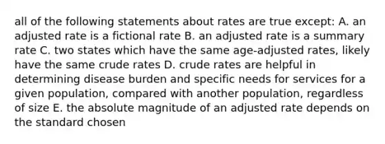 all of the following statements about rates are true except: A. an adjusted rate is a fictional rate B. an adjusted rate is a summary rate C. two states which have the same age-adjusted rates, likely have the same crude rates D. crude rates are helpful in determining disease burden and specific needs for services for a given population, compared with another population, regardless of size E. the absolute magnitude of an adjusted rate depends on the standard chosen