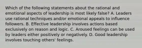 Which of the following statements about the rational and emotional aspects of leadership is most likely false? A. Leaders use rational techniques and/or emotional appeals to influence followers. B. Effective leadership involves actions based exclusively on reason and logic. C. Aroused feelings can be used by leaders either positively or negatively. D. Good leadership involves touching others' feelings.