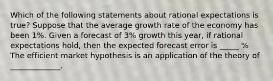 Which of the following statements about rational expectations is true​? Suppose that the average growth rate of the economy has been 1%. Given a forecast of 3% growth this year, if rational expectations hold, then the expected forecast error is _____ % The efficient market hypothesis is an application of the theory of _____________.