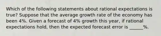 Which of the following statements about rational expectations is true​? Suppose that the average growth rate of the economy has been 4%. Given a forecast of 4​% growth this​ year, if rational expectations​ hold, then the expected forecast error is ______​%.