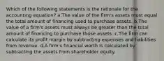 Which of the following statements is the rationale for the accounting equation? a.The value of the firm's assets must equal the total amount of financing used to purchase assets. b.The value of a firm's assets must always be greater than the total amount of financing to purchase those assets. c.The firm can calculate its profit margin by subtracting expenses and liabilities from revenue. d.A firm's financial worth is calculated by subtracting the assets from shareholder equity.