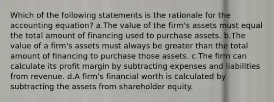 Which of the following statements is the rationale for the accounting equation? a.The value of the firm's assets must equal the total amount of financing used to purchase assets. b.The value of a firm's assets must always be greater than the total amount of financing to purchase those assets. c.The firm can calculate its profit margin by subtracting expenses and liabilities from revenue. d.A firm's financial worth is calculated by subtracting the assets from shareholder equity.