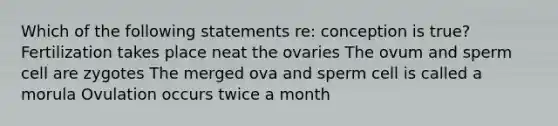 Which of the following statements re: conception is true? Fertilization takes place neat the ovaries The ovum and sperm cell are zygotes The merged ova and sperm cell is called a morula Ovulation occurs twice a month