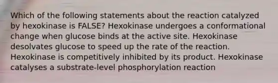 Which of the following statements about the reaction catalyzed by hexokinase is FALSE? Hexokinase undergoes a conformational change when glucose binds at the active site. Hexokinase desolvates glucose to speed up the rate of the reaction. Hexokinase is competitively inhibited by its product. Hexokinase catalyses a substrate-level phosphorylation reaction