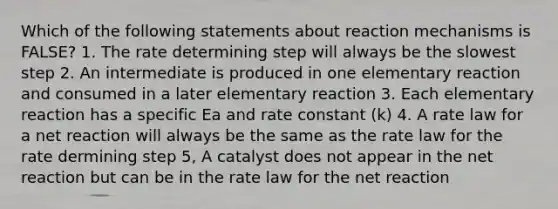 Which of the following statements about reaction mechanisms is FALSE? 1. The rate determining step will always be the slowest step 2. An intermediate is produced in one elementary reaction and consumed in a later elementary reaction 3. Each elementary reaction has a specific Ea and rate constant (k) 4. A rate law for a net reaction will always be the same as the rate law for the rate dermining step 5, A catalyst does not appear in the net reaction but can be in the rate law for the net reaction