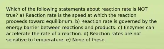 Which of the following statements about reaction rate is NOT true? a) Reaction rate is the speed at which the reaction proceeds toward equilibrium. b) Reaction rate is governed by the energy barrier between reactions and products. c) Enzymes can accelerate the rate of a reaction. d) Reaction rates are not sensitive to temperature. e) None of these.