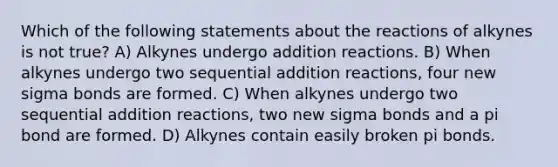 Which of the following statements about the reactions of alkynes is not true? A) Alkynes undergo addition reactions. B) When alkynes undergo two sequential addition reactions, four new sigma bonds are formed. C) When alkynes undergo two sequential addition reactions, two new sigma bonds and a pi bond are formed. D) Alkynes contain easily broken pi bonds.