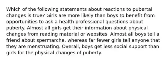 Which of the following statements about reactions to pubertal changes is true? Girls are more likely than boys to benefit from opportunities to ask a health professional questions about puberty. Almost all girls get their information about physical changes from reading material or websites. Almost all boys tell a friend about spermarche, whereas far fewer girls tell anyone that they are menstruating. Overall, boys get less social support than girls for the physical changes of puberty.