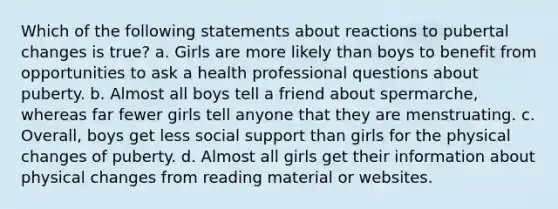 Which of the following statements about reactions to pubertal changes is true? a. Girls are more likely than boys to benefit from opportunities to ask a health professional questions about puberty. b. Almost all boys tell a friend about spermarche, whereas far fewer girls tell anyone that they are menstruating. c. Overall, boys get less social support than girls for the physical changes of puberty. d. Almost all girls get their information about physical changes from reading material or websites.