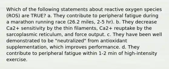 Which of the following statements about reactive oxygen species (ROS) are TRUE? a. They contribute to peripheral fatigue during a marathon running race (26.2 miles, 2-5 hr). b. They decrease Ca2+ sensitivity by the thin filaments, Ca2+ reuptake by the sarcoplasmic reticulum, and force output. c. They have been well demonstrated to be "neutralized" from antioxidant supplementation, which improves performance. d. They contribute to peripheral fatigue within 1-2 min of high-intensity exercise.