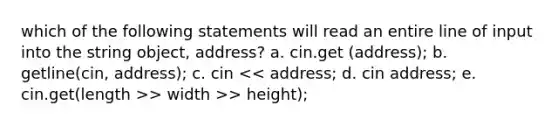 which of the following statements will read an entire line of input into the string object, address? a. cin.get (address); b. getline(cin, address); c. cin > width >> height);