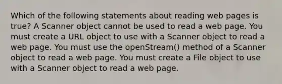 Which of the following statements about reading web pages is true? A Scanner object cannot be used to read a web page. You must create a URL object to use with a Scanner object to read a web page. You must use the openStream() method of a Scanner object to read a web page. You must create a File object to use with a Scanner object to read a web page.