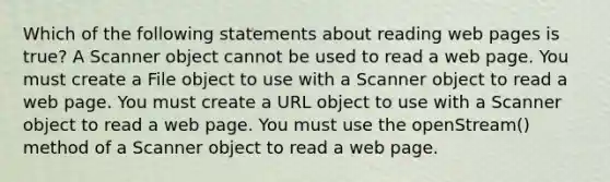 Which of the following statements about reading web pages is true? A Scanner object cannot be used to read a web page. You must create a File object to use with a Scanner object to read a web page. You must create a URL object to use with a Scanner object to read a web page. You must use the openStream() method of a Scanner object to read a web page.