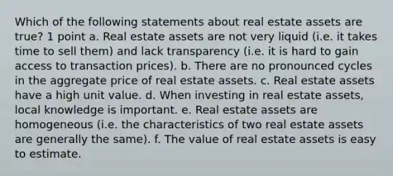 Which of the following statements about real estate assets are true? 1 point a. Real estate assets are not very liquid (i.e. it takes time to sell them) and lack transparency (i.e. it is hard to gain access to transaction prices). b. There are no pronounced cycles in the aggregate price of real estate assets. c. Real estate assets have a high unit value. d. When investing in real estate assets, local knowledge is important. e. Real estate assets are homogeneous (i.e. the characteristics of two real estate assets are generally the same). f. The value of real estate assets is easy to estimate.