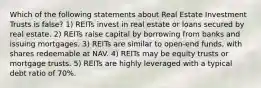 Which of the following statements about Real Estate Investment Trusts is false? 1) REITs invest in real estate or loans secured by real estate. 2) REITs raise capital by borrowing from banks and issuing mortgages. 3) REITs are similar to open-end funds, with shares redeemable at NAV. 4) REITs may be equity trusts or mortgage trusts. 5) REITs are highly leveraged with a typical debt ratio of 70%.