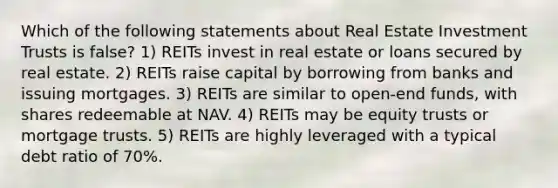 Which of the following statements about Real Estate Investment Trusts is false? 1) REITs invest in real estate or loans secured by real estate. 2) REITs raise capital by borrowing from banks and issuing mortgages. 3) REITs are similar to open-end funds, with shares redeemable at NAV. 4) REITs may be equity trusts or mortgage trusts. 5) REITs are highly leveraged with a typical debt ratio of 70%.