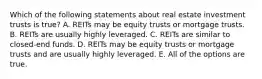 Which of the following statements about real estate investment trusts is true? A. REITs may be equity trusts or mortgage trusts. B. REITs are usually highly leveraged. C. REITs are similar to closed-end funds. D. REITs may be equity trusts or mortgage trusts and are usually highly leveraged. E. All of the options are true.