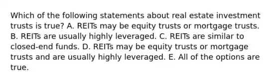 Which of the following statements about real estate investment trusts is true? A. REITs may be equity trusts or mortgage trusts. B. REITs are usually highly leveraged. C. REITs are similar to closed-end funds. D. REITs may be equity trusts or mortgage trusts and are usually highly leveraged. E. All of the options are true.