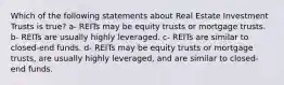 Which of the following statements about Real Estate Investment Trusts is true? a- REITs may be equity trusts or mortgage trusts. b- REITs are usually highly leveraged. c- REITs are similar to closed-end funds. d- REITs may be equity trusts or mortgage trusts, are usually highly leveraged, and are similar to closed-end funds.