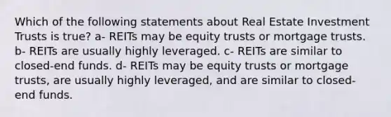 Which of the following statements about Real Estate Investment Trusts is true? a- REITs may be equity trusts or mortgage trusts. b- REITs are usually highly leveraged. c- REITs are similar to closed-end funds. d- REITs may be equity trusts or mortgage trusts, are usually highly leveraged, and are similar to closed-end funds.