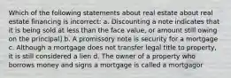 Which of the following statements about real estate about real estate financing is incorrect: a. Discounting a note indicates that it is being sold at less than the face value, or amount still owing on the principal] b. A promissory note is security for a mortgage c. Although a mortgage does not transfer legal title to property, it is still considered a lien d. The owner of a property who borrows money and signs a mortgage is called a mortgagor