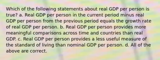 Which of the following statements about real GDP per person is true? a. Real GDP per person in the current period minus real GDP per person from the previous period equals the growth rate of real GDP per person. b. Real GDP per person provides more meaningful comparisons across time and countries than real GDP. c. Real GDP per person provides a less useful measure of the standard of living than nominal GDP per person. d. All of the above are correct.