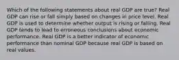 Which of the following statements about real GDP are true? Real GDP can rise or fall simply based on changes in price level. Real GDP is used to determine whether output is rising or falling. Real GDP tends to lead to erroneous conclusions about economic performance. Real GDP is a better indicator of economic performance than nominal GDP because real GDP is based on real values.