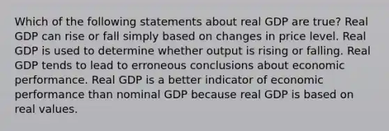 Which of the following statements about real GDP are true? Real GDP can rise or fall simply based on changes in price level. Real GDP is used to determine whether output is rising or falling. Real GDP tends to lead to erroneous conclusions about economic performance. Real GDP is a better indicator of economic performance than nominal GDP because real GDP is based on real values.