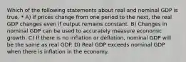 Which of the following statements about real and nominal GDP is true. * A) If prices change from one period to the next, the real GDP changes even if output remains constant. B) Changes in nominal GDP can be used to accurately measure economic growth. C) If there is no inflation or deflation, nominal GDP will be the same as real GDP. D) Real GDP exceeds nominal GDP when there is inflation in the economy.