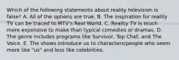 Which of the following statements about reality television is false? A. All of the options are true. B. The inspiration for reality TV can be traced to MTV's Real World. C. Reality TV is much more expensive to make than typical comedies or dramas. D. The genre includes programs like Survivor, Top Chef, and The Voice. E. The shows introduce us to characters/people who seem more like "us" and less like celebrities.