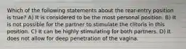 Which of the following statements about the rear-entry position is true? A) It is considered to be the most personal position. B) It is not possible for the partner to stimulate the clitoris in this position. C) It can be highly stimulating for both partners. D) It does not allow for deep penetration of the vagina.