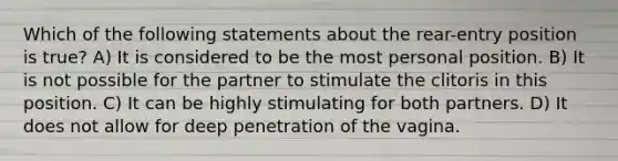 Which of the following statements about the rear-entry position is true? A) It is considered to be the most personal position. B) It is not possible for the partner to stimulate the clitoris in this position. C) It can be highly stimulating for both partners. D) It does not allow for deep penetration of the vagina.