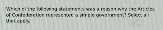 Which of the following statements was a reason why <a href='https://www.questionai.com/knowledge/k5NDraRCFC-the-articles-of-confederation' class='anchor-knowledge'>the articles of confederation</a> represented a simple government? Select all that apply.