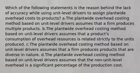 Which of the following statements is the reason behind the lack of accuracy while using unit-level drivers to assign plantwide overhead costs to products? a.The plantwide overhead costing method based on unit-level drivers assumes that a firm produces multiple products. b.The plantwide overhead costing method based on unit-level drivers assumes that a product's consumption of overhead resources is related strictly to the units produced. c.The plantwide overhead costing method based on unit-level drivers assumes that a firm produces products that are diverse in nature. d.The plantwide overhead costing method based on unit-level drivers assumes that the non-unit-level overhead is a significant percentage of the production cost.