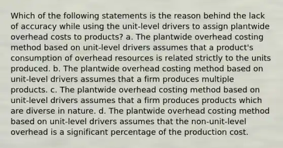 Which of the following statements is the reason behind the lack of accuracy while using the unit-level drivers to assign plantwide overhead costs to products? a. The plantwide overhead costing method based on unit-level drivers assumes that a product's consumption of overhead resources is related strictly to the units produced. b. The plantwide overhead costing method based on unit-level drivers assumes that a firm produces multiple products. c. The plantwide overhead costing method based on unit-level drivers assumes that a firm produces products which are diverse in nature. d. The plantwide overhead costing method based on unit-level drivers assumes that the non-unit-level overhead is a significant percentage of the production cost.