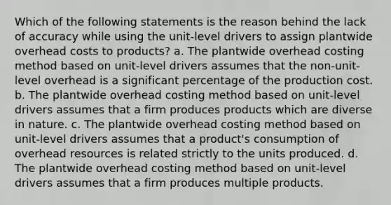 Which of the following statements is the reason behind the lack of accuracy while using the unit-level drivers to assign plantwide overhead costs to products? a. The plantwide overhead costing method based on unit-level drivers assumes that the non-unit-level overhead is a significant percentage of the production cost. b. The plantwide overhead costing method based on unit-level drivers assumes that a firm produces products which are diverse in nature. c. The plantwide overhead costing method based on unit-level drivers assumes that a product's consumption of overhead resources is related strictly to the units produced. d. The plantwide overhead costing method based on unit-level drivers assumes that a firm produces multiple products.