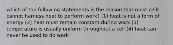 which of the following statements is the reason that most cells cannot harness heat to perform work? (1) heat is not a form of energy (2) heat must remain constant during work (3) temperature is usually uniform throughout a cell (4) heat can never be used to do work