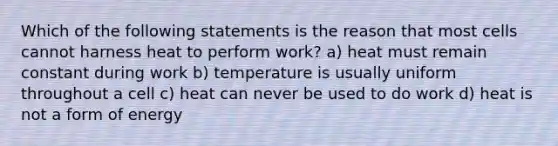 Which of the following statements is the reason that most cells cannot harness heat to perform work? a) heat must remain constant during work b) temperature is usually uniform throughout a cell c) heat can never be used to do work d) heat is not a form of energy