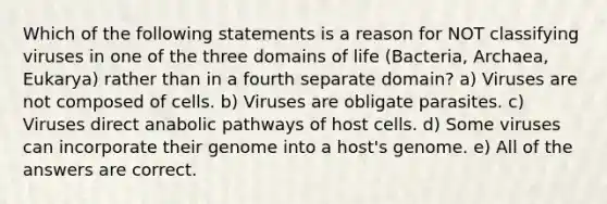 Which of the following statements is a reason for NOT classifying viruses in one of the three domains of life (Bacteria, Archaea, Eukarya) rather than in a fourth separate domain? a) Viruses are not composed of cells. b) Viruses are obligate parasites. c) Viruses direct anabolic pathways of host cells. d) Some viruses can incorporate their genome into a host's genome. e) All of the answers are correct.