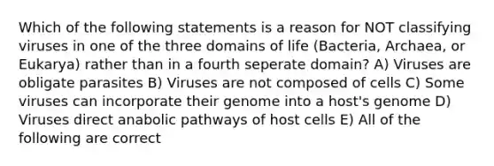 Which of the following statements is a reason for NOT classifying viruses in one of the three domains of life (Bacteria, Archaea, or Eukarya) rather than in a fourth seperate domain? A) Viruses are obligate parasites B) Viruses are not composed of cells C) Some viruses can incorporate their genome into a host's genome D) Viruses direct anabolic pathways of host cells E) All of the following are correct