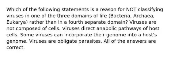 Which of the following statements is a reason for NOT classifying viruses in one of the three domains of life (Bacteria, Archaea, Eukarya) rather than in a fourth separate domain? Viruses are not composed of cells. Viruses direct anabolic pathways of host cells. Some viruses can incorporate their genome into a host's genome. Viruses are obligate parasites. All of the answers are correct.