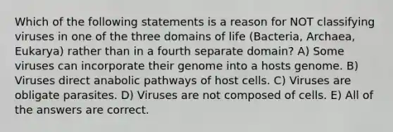 Which of the following statements is a reason for NOT classifying viruses in one of the three domains of life (Bacteria, Archaea, Eukarya) rather than in a fourth separate domain? A) Some viruses can incorporate their genome into a hosts genome. B) Viruses direct anabolic pathways of host cells. C) Viruses are obligate parasites. D) Viruses are not composed of cells. E) All of the answers are correct.