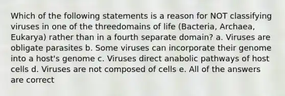 Which of the following statements is a reason for NOT classifying viruses in one of the threedomains of life (Bacteria, Archaea, Eukarya) rather than in a fourth separate domain? a. Viruses are obligate parasites b. Some viruses can incorporate their genome into a host's genome c. Viruses direct anabolic pathways of host cells d. Viruses are not composed of cells e. All of the answers are correct