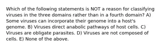 Which of the following statements is NOT a reason for classifying viruses in the three domains rather than in a fourth domain? A) Some viruses can incorporate their genome into a host's genome. B) Viruses direct anabolic pathways of host cells. C) Viruses are obligate parasites. D) Viruses are not composed of cells. E) None of the above.