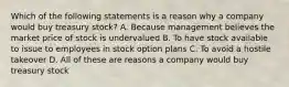 Which of the following statements is a reason why a company would buy treasury stock? A. Because management believes the market price of stock is undervalued B. To have stock available to issue to employees in stock option plans C. To avoid a hostile takeover D. All of these are reasons a company would buy treasury stock