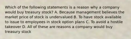 Which of the following statements is a reason why a company would buy treasury stock? A. Because management believes the market price of stock is undervalued B. To have stock available to issue to employees in stock option plans C. To avoid a hostile takeover D. All of these are reasons a company would buy treasury stock