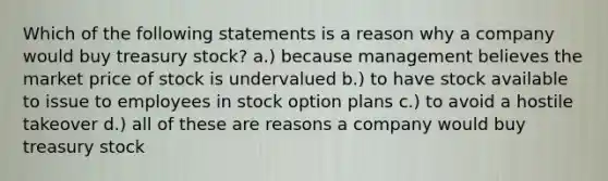 Which of the following statements is a reason why a company would buy treasury stock? a.) because management believes the market price of stock is undervalued b.) to have stock available to issue to employees in stock option plans c.) to avoid a hostile takeover d.) all of these are reasons a company would buy treasury stock