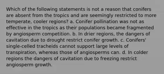 Which of the following statements is not a reason that conifers are absent from the tropics and are seemingly restricted to more temperate, cooler regions? a. Conifer pollination was not as effective in the tropics as their populations became fragmented by angiosperm competition. b. In drier regions, the dangers of cavitation due to drought restrict conifer growth. c. Conifers' single-celled tracheids cannot support large levels of transpiration, whereas those of angiosperms can. d. In colder regions the dangers of cavitation due to freezing restrict angiosperm growth.