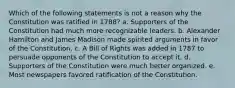 Which of the following statements is not a reason why the Constitution was ratified in 1788? a. Supporters of the Constitution had much more recognizable leaders. b. Alexander Hamilton and James Madison made spirited arguments in favor of the Constitution. c. A Bill of Rights was added in 1787 to persuade opponents of the Constitution to accept it. d. Supporters of the Constitution were much better organized. e. Most newspapers favored ratification of the Constitution.